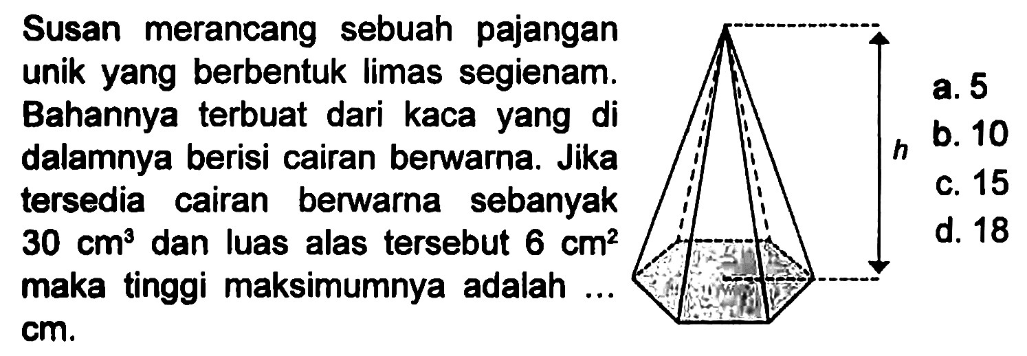 Susan merancang sebuah pajangan unik yang berbentuk limas segienam. Bahannya terbuat dari kaca yang di dalamnya berisi cairan berwarna. Jika tersedia cairan berwarna sebanyak 30 cm^3 dan luas alas tersebut 6 cm^2 maka tinggi maksimumnya adalah ... cm.