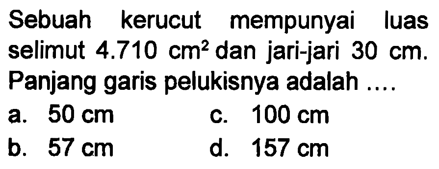 Sebuah kerucut mempunyai luas selimut 4.710 cm^2 dan jari-jari 30 cm. Panjang garis pelukisnya adalah ....