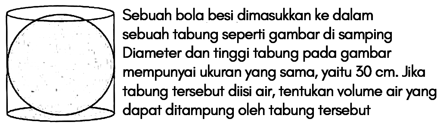 Sebuah bola besi dimasukkan ke dalam sebuah tabung seperti gambar di samping. Diameter dan tinggi tabung pada gambar mempunyai ukuran yang sama, yaitu 30 cm. Jika tabung tersebut diisi air, tentukan volume air yang dapat ditampung oleh tabung tersebut