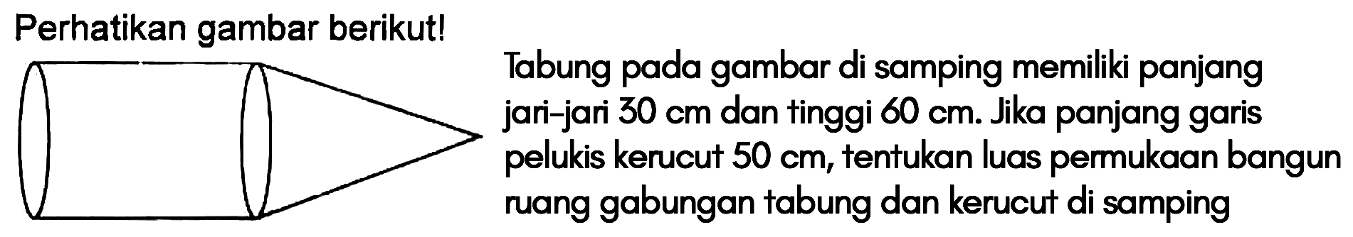 Perhatikan gambar berikut!
 
 Tabung pada gambar di samping memiliki panjang jari-jari 30 cm an tinggi 60 cm. Jika panjang garis pelukis kerucut 50 cm, tentukan luas permukaan bangun ruang gabungan tabung dan kerucut di samping