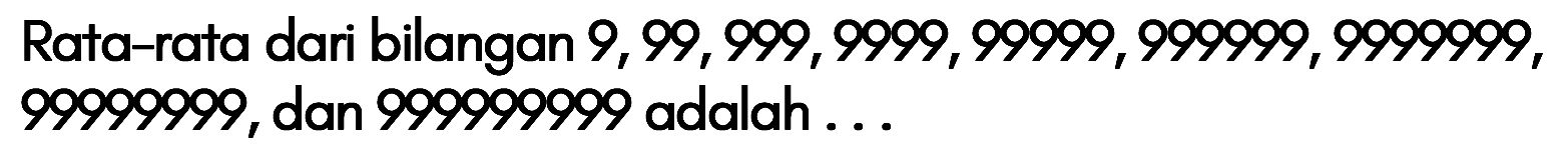 Rata-rata dari bilangan 9, 99, 999, 9999, 99999, 999999, 9999999, 99999999, dan 99999999 adalah...