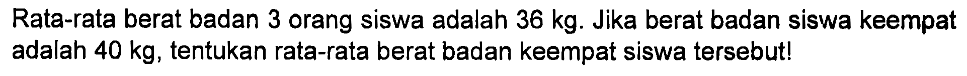 Rata-rata berat badan 3 orang siswa adalah 36 kg. Jika berat badan siswa keempat adalah 40 kg, tentukan rata-rata berat badan keempat siswa tersebut!