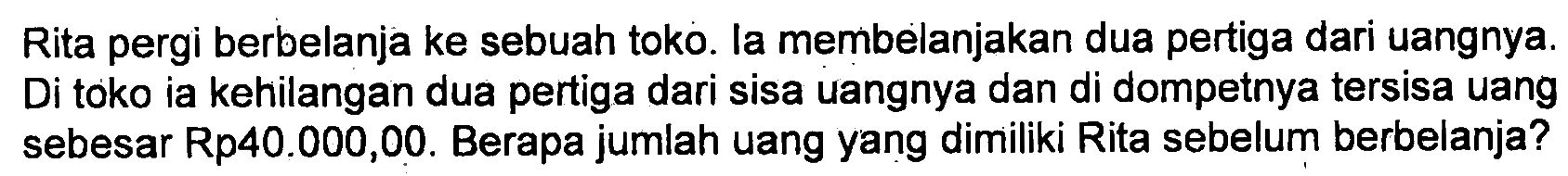 Rita pergi berbelanja ke sebuah toko. la membelanjakan dua pertiga dari uangnya. Di toko ia kehilangan dua pertiga dari sisa uangnya dan di dompetnya tersisa uang sebesar Rp40.000,00. Berapa jumlah uang yang dimiliki Rita sebelum berbelanja?