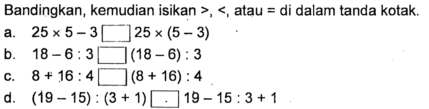 Bandingkan, kemudian isikan >,< , atau = di dalam tanda kotak.
a. 25 x 5 - 3 kotak 25 x (5 - 3) b. 18 - 6 : 3 kotak (18 - 6) : 3 c. 8 + 16 : 4 kotak (8 + 16) : 4 d. (19 - 15) :(3 + 1) kotak 19 - 15 : 3 + 1