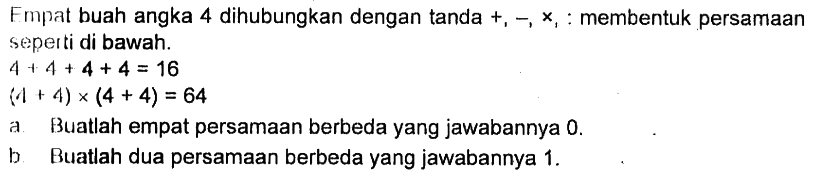 Empat buah angka 4 dihubungkan dengan tanda  +, - , x, :  membentuk persamaan seperti di bawah.
 4+4+4+4=16 
(4+4) x(4+4)=64
a. Buatlah empat persamaan berbeda yang jawabannya 0 .
b. Buatlah dua persamaan berbeda yang jawabannya 1 .