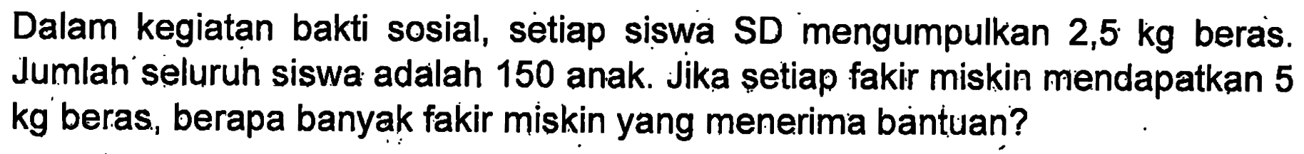 Dalam kegiatan bakti sosial, setiap siswa SD mengumpulkan 2,5 kg beras. Jumlah seluruh siswa adalah 150 anak. Jika setiap fakir miskin mendapatkan 5 kg beras, berapa banyak fakir miskin yang menerima bantuan?