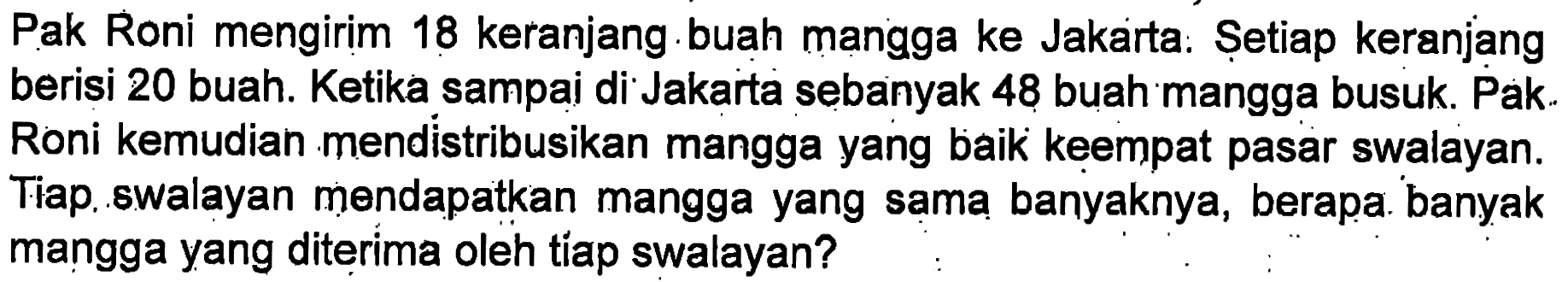 Pak Roni mengirim 18 keranjang buah mangga ke Jakarta. Setiap keranjang berisi 20 buah. Ketika sampaj di Jakarta sebanyak 48 buah mangga busuk. Pak Roni kemudian mendistribusikan mangga yang baik keempat pasar swalayan. Tiap, swalayan mendapatkan mangga yang sama banyaknya, berapa banyak mangga yang diterima oleh tiap swalayan?