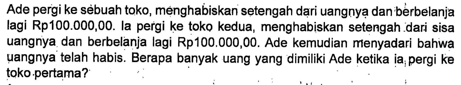 Ade pergi ke sebuah toko, menghabiskan setengah dari uangnya dan berbelanja lagi Rp100.000,00. Ia pergi ke toko kedua, menghabiskan setengah dari sisa uangnya dan berbelanja lagi Rp100.000,00. Ade kemudian menyadari bahwa uangnya telah habis. Berapa banyak uang yang dimiliki Ade ketika ia pergi ke toko pertama?