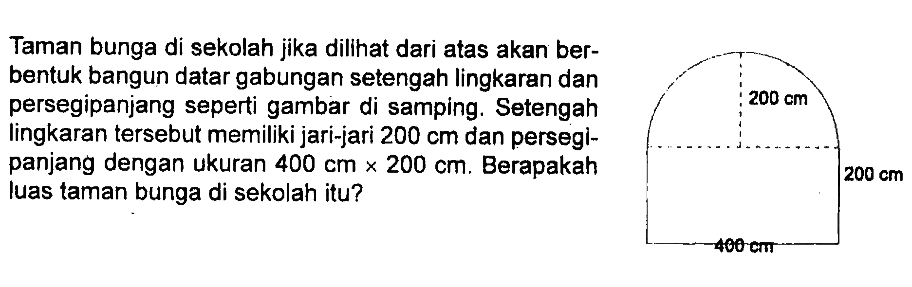 200 cm 200 cm 400 cm 
Taman bunga di sekolah jika dilihat dari atas akan berbentuk bangun datar gabungan setengah lingkaran dan persegi panjang seperti gambar di samping. Setengah lingkaran tersebut memiliki jari-jari 200 cm dan persegi panjang dengan ukuran 400 cm x 200 cm. Berapakah luas taman bunga di sekolah itu?