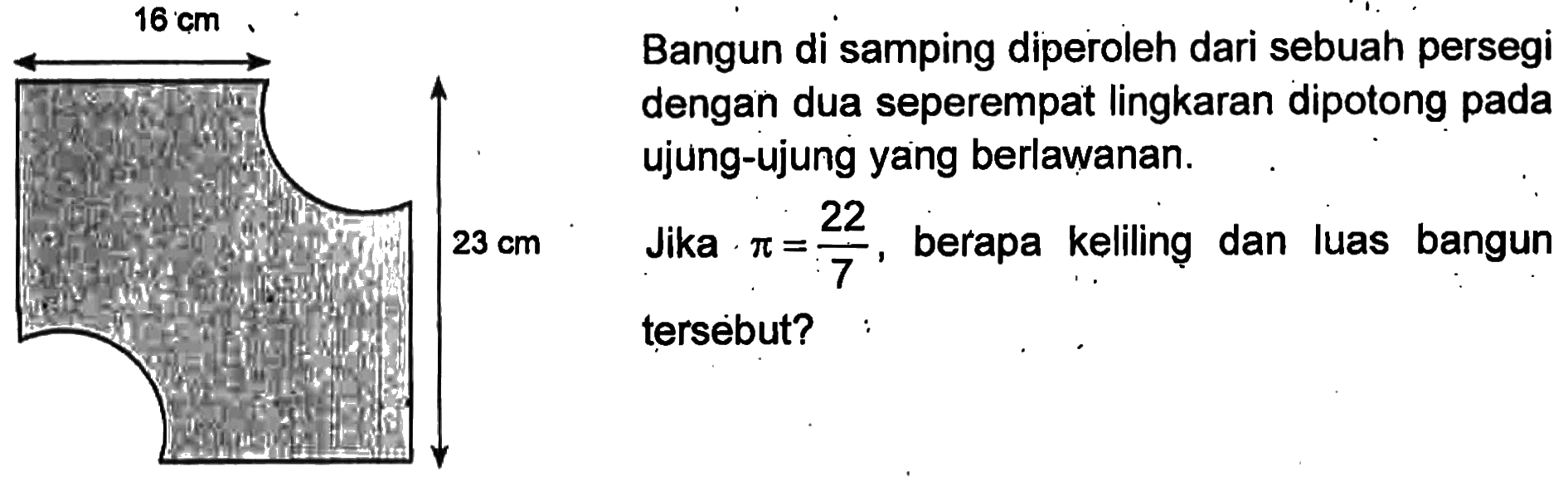 16 cm 23 cm 
Bangun di samping diperoleh dari sebuah persegi dengan dua seperempat lingkaran dipotong pada ujung-ujung yang berlawanan. Jika pi = 22/7,  berapa keliling Jika dan luas bangun tersebut?