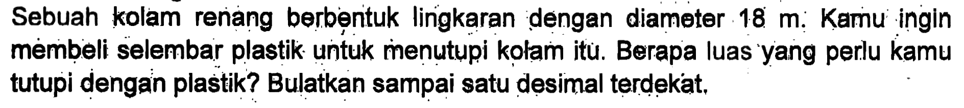 Sebuah kolam renang berbentuk lingkaran dengan diameter 18m. Kamu ingin membeli selembar plastik untuk menutupi kolam itu. Berapa luas yang perlu kamu tutupi dengan plastik? Bulatkan sampai satu desimal terdekat.