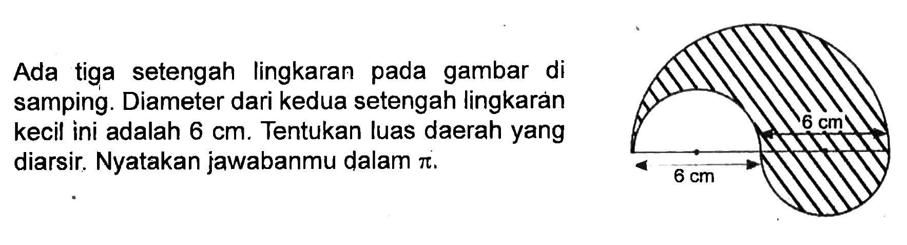 Ada tiga setengah lingkaran pada gambar di samping. Diameter dari kedua setengah lingkaran kecil ini adalah 6 cm. Tentukan luas daerah yang cm diarsir. Nyatakan jawabanmu dalam pi.