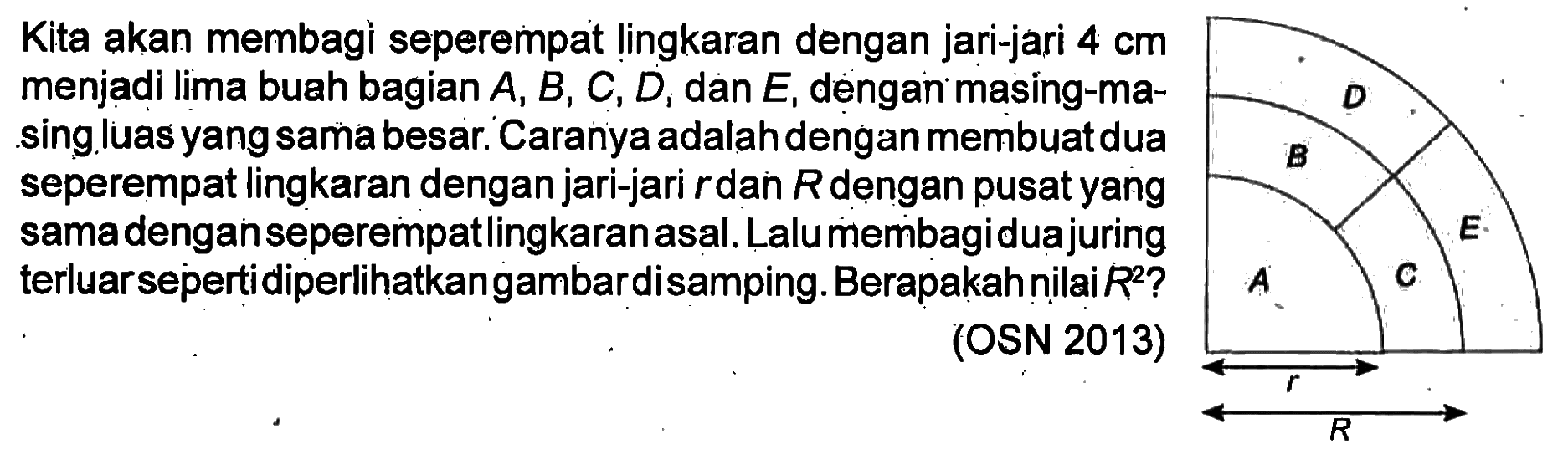 Kita akan membagi seperempat lingkaran dengan jari-jari 4 cm menjadi lima buah bagian A, B, C, D dan E, dengan masing-masing luas yang sama besar. Caranya adalah dengan membuat dua seperempat lingkaran dengan jari-jari r dan R dengan pusat yang sama dengan seperempat lingkaran asal. Lalu membagi dua juring terluar seperti diperlihatkan gambar disamping. Berapakah nilai R^2? (OSN 2013) D E B C A r R 