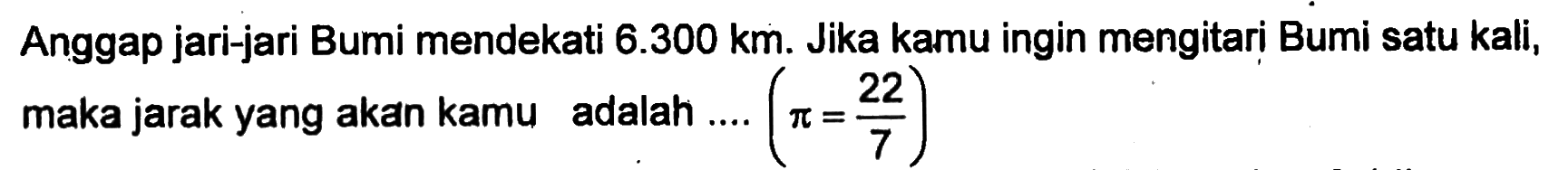 Anggap jari-jari Bumi mendekati 6.300 km. Jika kamu ingin mengitari Bumi satu kali, maka jarak yang akan kamu adalah .... (pi = 22/7)