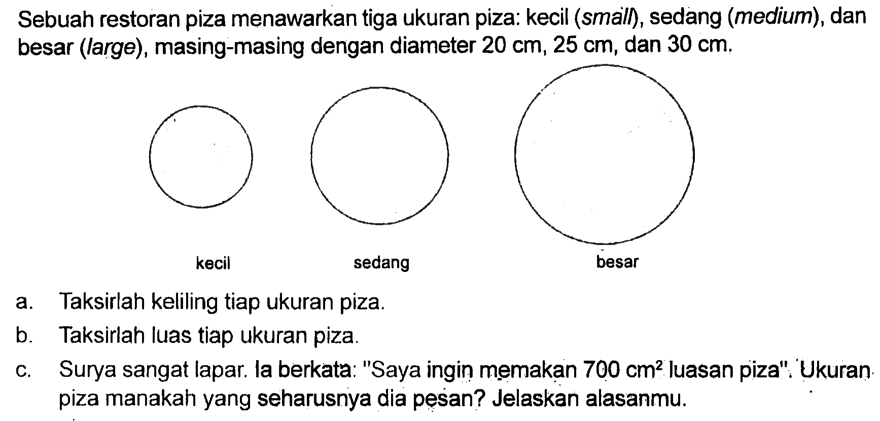 Sebuah restoran piza menawarkan tiga ukuran piza: kecil (small), sedang (medium), dan besar (large), masing-masing dengan diameter 20 cm, 25 cm, dan 30 cm. kecil sedang besar a. Taksirlah keliling tiap ukuran piza. b. Taksirlah luas tiap ukuran piza. c. Surya sangat lapar la berkata: "Saya ingin memakan 700 cm^2 Iuasan piza". Ukuran piza manakah yang seharusnya dia pesan? Jelaskan alasanmu.