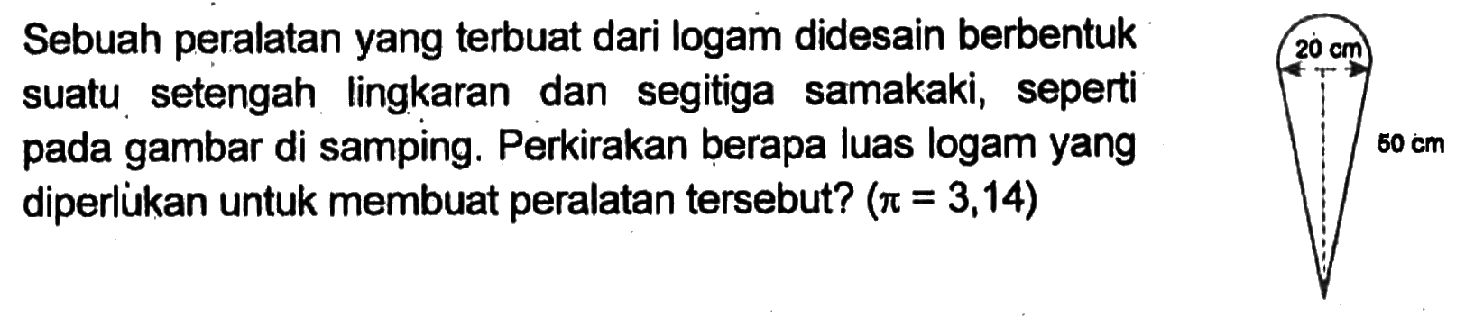 Sebuah peralatan yang terbuat dari logam didesain berbentuk suatu setengah lingkaran dan segitiga sama kaki, seperti pada gambar di samping. Perkirakan berapa luas logam yang diperlukan untuk membuat peralatan tersebut?  (pi = 3,14)
20 cm
50 cm