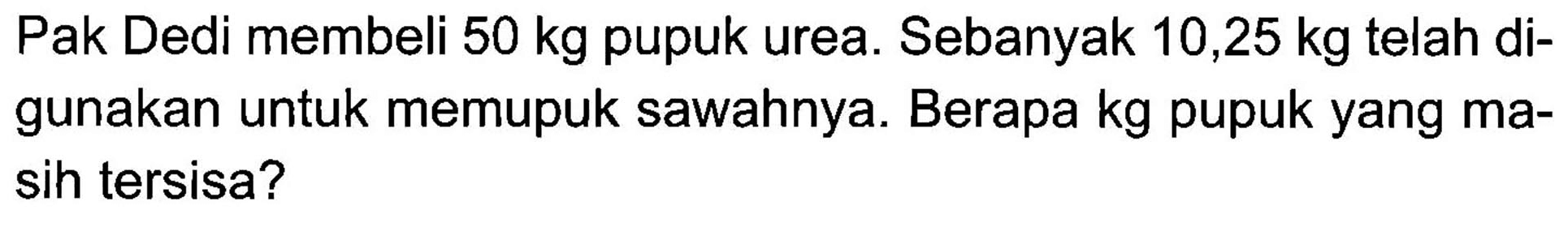 Pak Dedi membeli 50 kg pupuk urea. Sebanyak 10,25 kg telah di- gunakan untuk memupuk sawahnya. Berapa kg pupuk yang ma- sih tersisa?