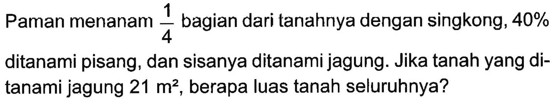 Paman menanam 1/4 bagian dari tanahnya dengan singkong, 40% ditanami pisang, dan sisanya ditanami jagung. Jika tanah yang di- tanami jagung 21 m^2. berapa luas tanah seluruhnya?