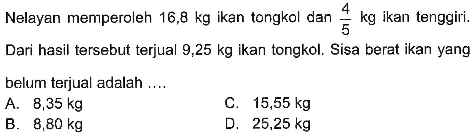 Nelayan memperoleh 16,8 kg ikan tongkol dan 4/5 kg ikan tenggiri. Dari hasil tersebut terjual 9,25 kg ikan tongkol. Sisa berat ikan yang belum terjual adalah....