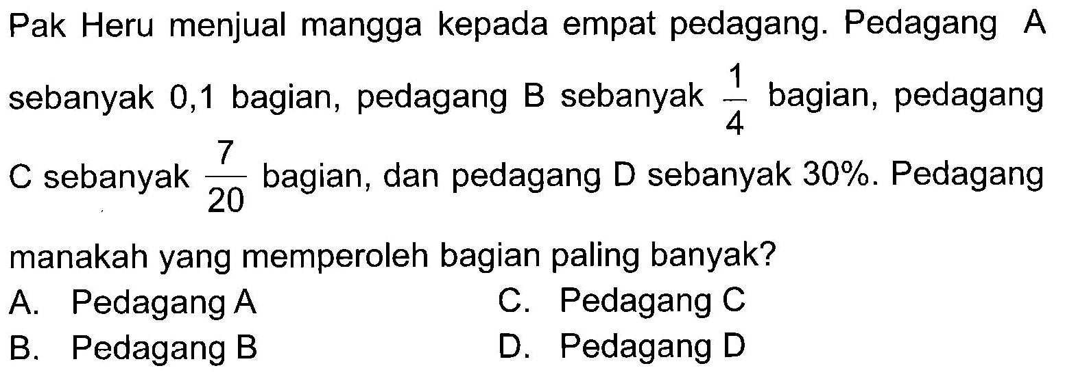 Pak Heru menjual mangga kepada empat pedagang. Pedagang A sebanyak 0,1 bagian, pedagang B sebanyak 1/4 bagian, pedagang C sebanyak 7/20 bagian, dan pedagang D sebanyak 30%. Pedagang manakah yang memperoleh bagian paling banyak?