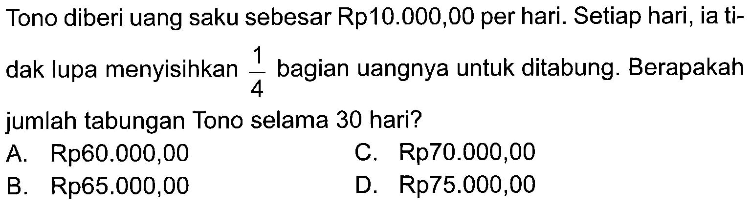 Tono diberi uang saku sebesar Rp10.000,00 per hari. Setiap hari, ia tidak lupa menyisihkan 1/4 bagian uangnya untuk ditabung. Berapakah jumlah tabungan Tono selama 30 hari?