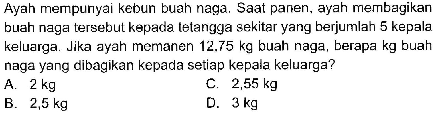 Ayah mempunyai kebun buah naga. Saat panen, ayah membagikan buah naga tersebut kepada tetangga sekitar yang berjumlah 5 kepala keluarga. Jika ayah memanen 12,75 kg buah naga, berapa kg buah naga yang dibagikan kepada setiap kepala keluarga?