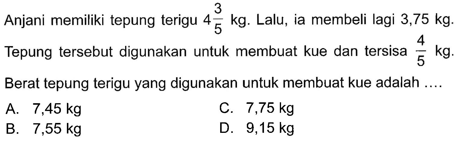 Anjani memiliki tepung terigu 4 3/5 kg. Lalu, ia membeli lagi 3,75 kg. Tepung tersebut digunakan untuk membuat kue dan tersisa 4/5 kg. Berat tepung terigu yang digunakan untuk membuat kue adalah ....