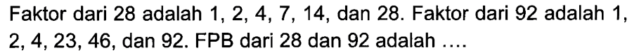 Faktor dari 28 adalah 1, 2, 4, 7 , 14, dan 28. Faktor dari 92 adalah 1, 2, 4, 23, 46, dan 92. FPB dari 28 dan 92 adalah ....