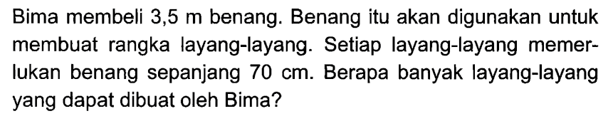 Bima membeli 3,5 m benang. Benang itu akan digunakan untuk membuat rangka layang-layang. Setiap layang-layang memerlukan benang sepanjang  70 cm. Berapa banyak layang-layang yang dapat dibuat oleh Bima?