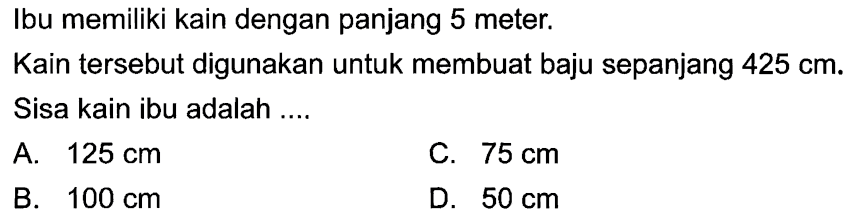 Ibu memiliki kain dengan panjang 5 meter. Kain tersebut digunakan untuk membuat baju sepanjang 425 cm. Sisa kain ibu adalah