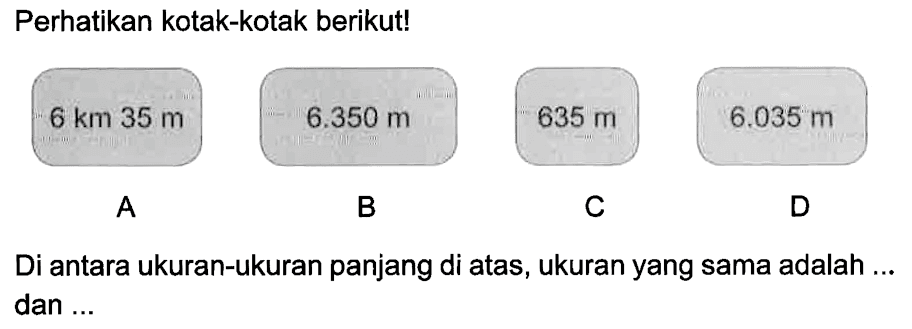 Perhatikan kotak-kotak berikut! 
A 6 km 35 m 
B 6.350 m 
C 635 m 
D. 6.035 m 
Di antara ukuran-ukuran panjang di atas, ukuran yang sama adalah ... dan ...