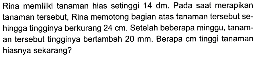 Rina memiliki tanaman hias setinggi  14 dm. Pada saat merapikan tanaman tersebut, Rina memotong bagian atas tanaman tersebut sehingga tingginya berkurang 24 cm. Setelah beberapa minggu, tanaman tersebut tingginya bertambah 20 mm . Berapa cm tinggi tanaman hiasnya sekarang?