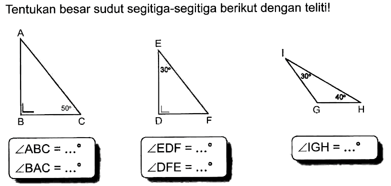 Tentukan besar sudut segitiga-segitiga berikut dengan teliti! 
A B 50 C sudut ABC = ... sudut BAC = ... 
E 30 D F sudut EDF = ... sudut DFE = ... 
I 30 G H 40 sudut IGH = ...