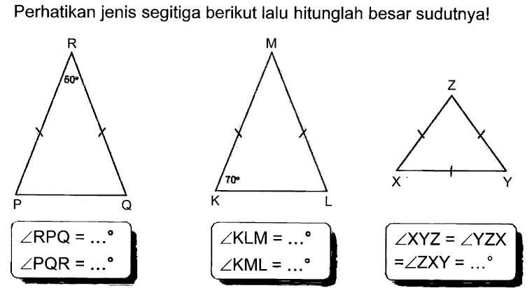 Perhatikan jenis segitiga berikut lalu hitunglah besar sudutnya! 
R 50 P Q 
sudut RPQ = ... 
sudut PQR = ... 
M K 70 L 
sudut KLM = ... 
sudut KML = ... 
Z X Y 
sudut XYZ = sudut YZX = sudut ZXY = ...