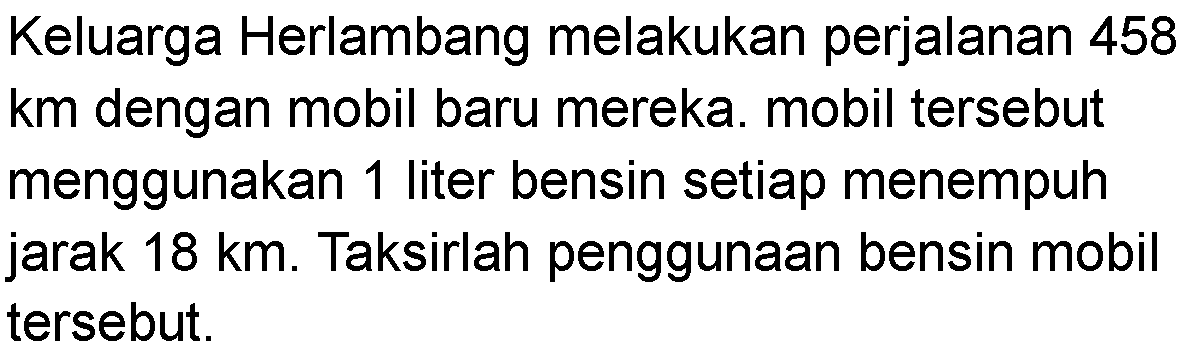 Keluarga Herlambang melakukan perjalanan 458 km dengan mobil baru mereka. mobil tersebut menggunakan 1 liter bensin setiap menempuh jarak 18 km. Taksirlah penggunaan bensin mobil tersebut.