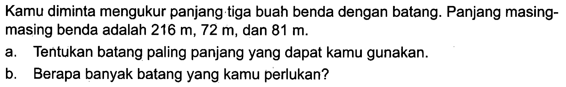 Kamu diminta mengukur panjang tiga buah benda dengan batang. Panjang masing-masing benda adalah 216 m, 72 m, dan 81 m.
a. Tentukan batang paling panjang yang dapat kamu gunakan.
b. Berapa banyak batang yang kamu perlukan?