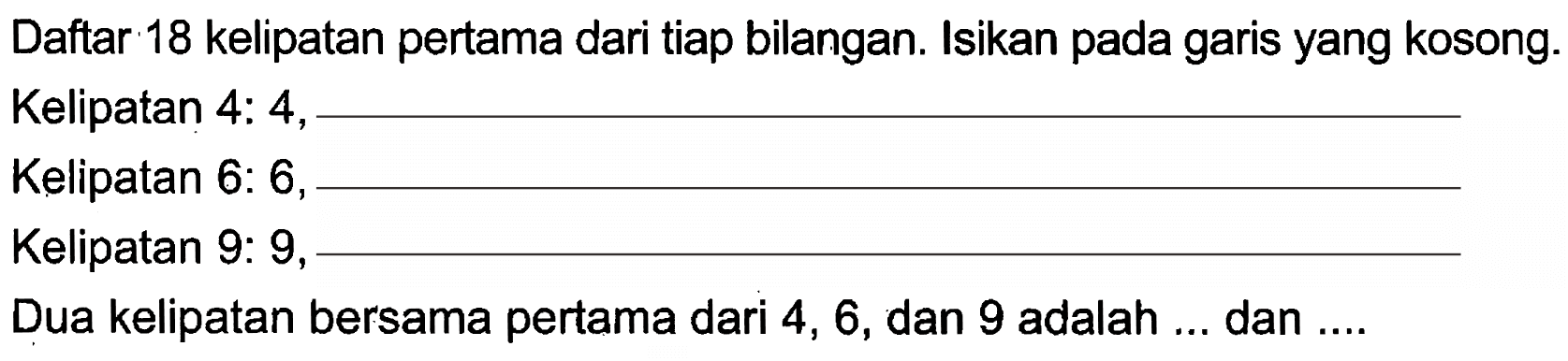 Daftar 18 kelipatan pertama dari tiap bilangan. Isikan pada garis yang kosong. 
Kelipatan 4: 4, ...
Kelipatan 6: 6, ...
Kelipatan 9: 9, ...
Dua kelipatan bersama pertama dari 4, 6, dan 9 adalah ... dan ....