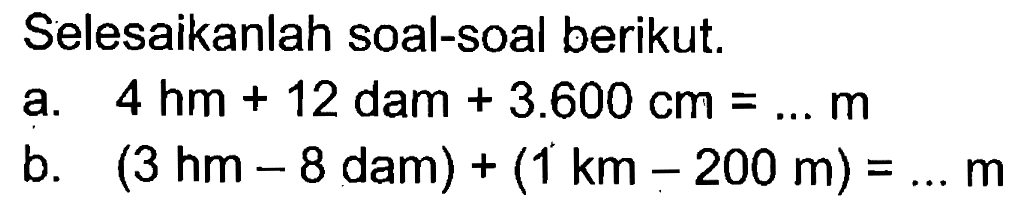 Selesaikanlah soal-soal berikut: a. 4 hm + 12 dam + 3.600 cm = ... m b. (3 hm - 8 dam) + (1 km - 200 m) = ... m