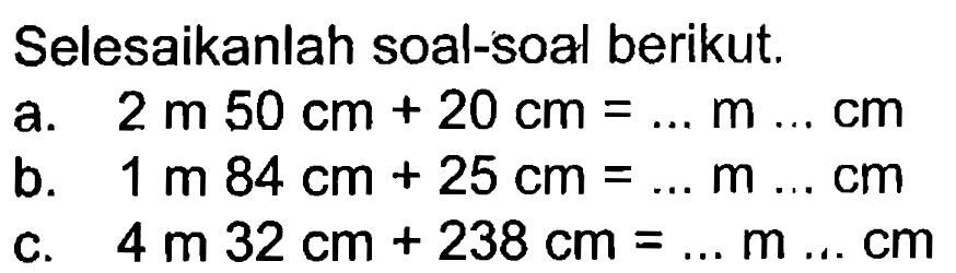 Selesaikanlah soal-soal berikut. a. 2 m 50 cm + 20 cm = ... m ... cm b. 1 m 84 cm + 25 cm = ... m ... cm c. 4 m 32 cm + 238 cm = ... m ... cm