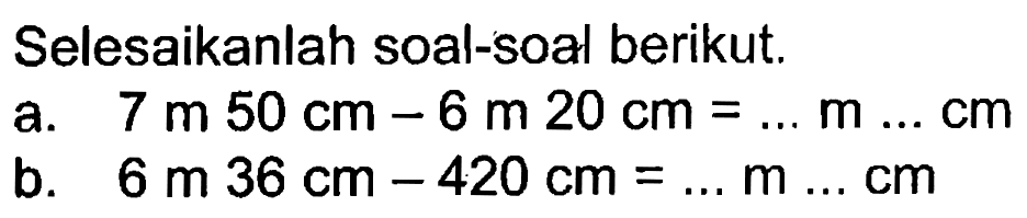 Selesaikanlah soal-soal berikut; a. 7 m 50 cm - 6 m 20 cm = m cm b. 6 m 36 cm - 420 cm = m cm