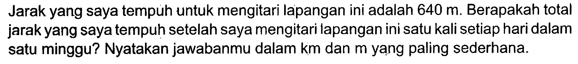 Jarak yang saya tempuh untuk mengitari lapangan ini adalah 640 m. Berapakah total jarak yang saya tempuh setelah saya mengitari lapangan ini satu kali setiap hari dalam satu minggu? Nyatakan jawabanmu dalam km dan m yang paling sederhana.