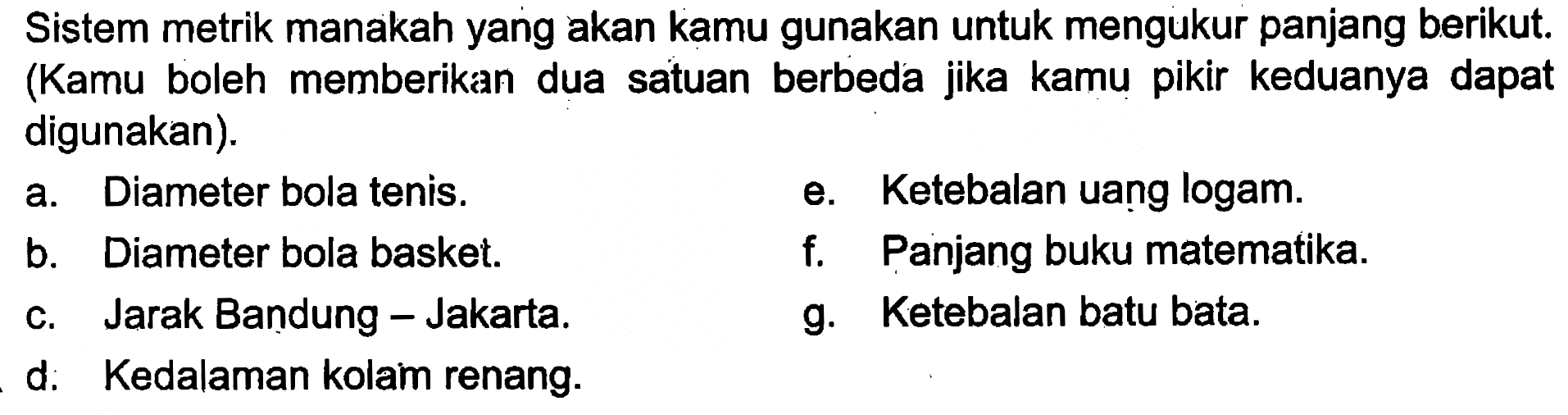 Sistem metrik manakah yang akan kamu gunakan untuk mengukur panjang berikut. (Kamu boleh memberikan dua satuan berbeda jika kamu pikir keduanya dapat digunakan). 
a. Diameter bola tenis. 
b. Diameter bola basket. 
c. Jarak Bandung-Jakarta. 
d. Kedalaman kolam renang. 
e. Ketebalan uang logam. 
f. Panjang buku matematika. 
g. Ketebalan batu bata.