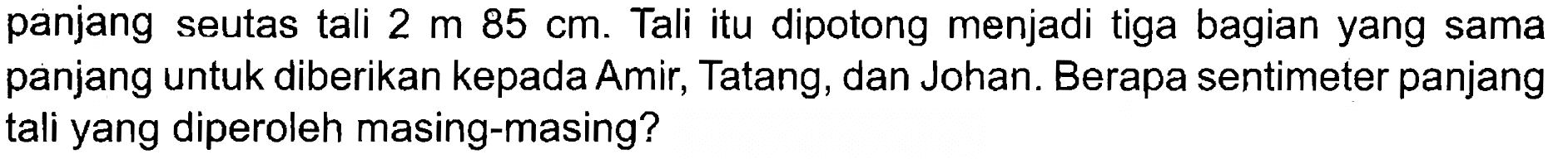 panjang seutas tali 2 m 85 cm. Tali itu dipotong menjadi tiga bagian yang sama panjang untuk diberikan kepada Amir, Tatang, dan Johan. Berapa sentimeter panjang tali yang diperoleh masing-masing?