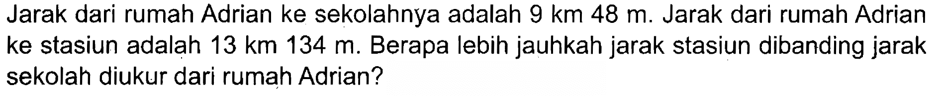 Jarak dari rumah Adrian ke sekolahnya adalah 9 km 48 m. Jarak dari rumah Adrian ke stasiun adalah 13 km 134 m. Berapa lebih jauhkah jarak stasiun dibanding jarak sekolah diukur dari rumah Adrian?