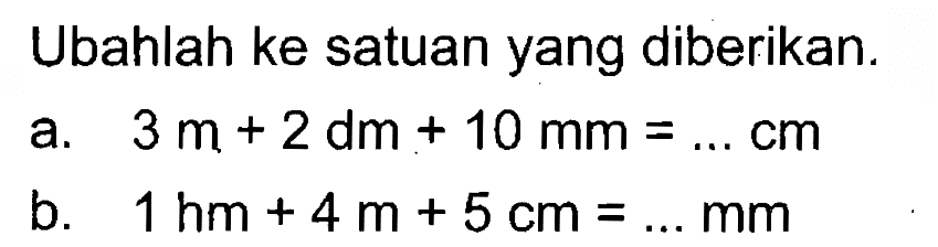 Ubahlah ke satuan yang diberikan. a. 3 m + 2 dm + 10 mm = ... cm b. 1 hm + 4m + 5 cm = ... mm