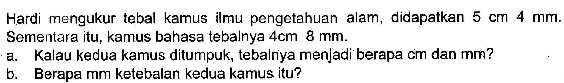 Hardi mengukur tebal kamus ilmu pengetahuan alam, didapatkan 5 cm 4 mm. Sementara itu, kamus bahasa tebalnya 4cm 8 mm. a. Kalau kedua kamus ditumpuk, tebalnya menjadi berapa cm dan mm? b. Berapa mm ketebalan kedua kamus itu?