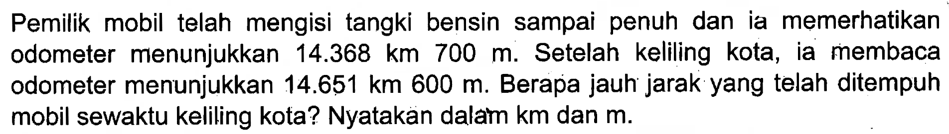 Pemilik mobil telah mengisi tangki bensin sampai penuh dan ia memerhatikan odometer menunjukkan 14.368 km 700 m. Setelah keliling kota, ia membaca odometer menunjukkan 14.651 km 600 m. Berapa jauh jarak yang telah ditempuh mobil sewaktu keliling kota? Nyatakan dalam km dan m.