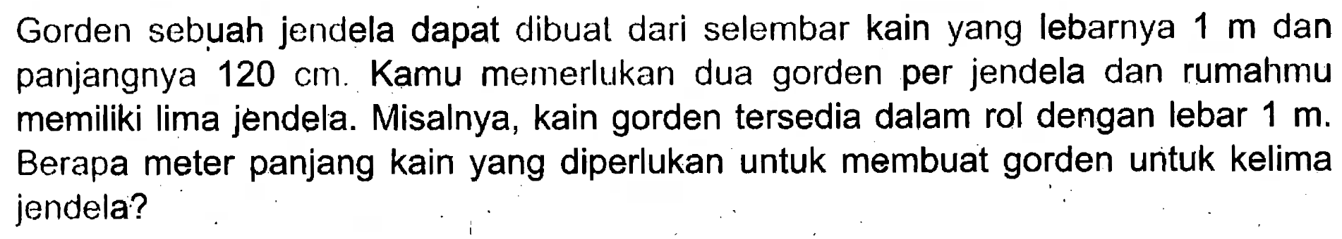 Gorden sebuah jendela dapat dibuat dari selembar kain yang lebarnya  1 m  dan panjangnya  120 cm. Kamu memerlukan dua gorden per jendela dan rumahmu memiliki lima jendela. Misalnya, kain gorden tersedia dalam rol dengan lebar 1 m. Berapa meter panjang kain yang diperlukan untuk membuat gorden unituk kelima jendela?