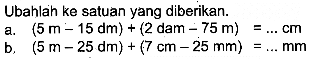 Ubahlah ke satuan yang diberikan: a. (5m - 15 dm) + (2 dam _-75 m) = ... cm b. (5 m - 25 dm) + (7 cm - 25mm) = ... mm