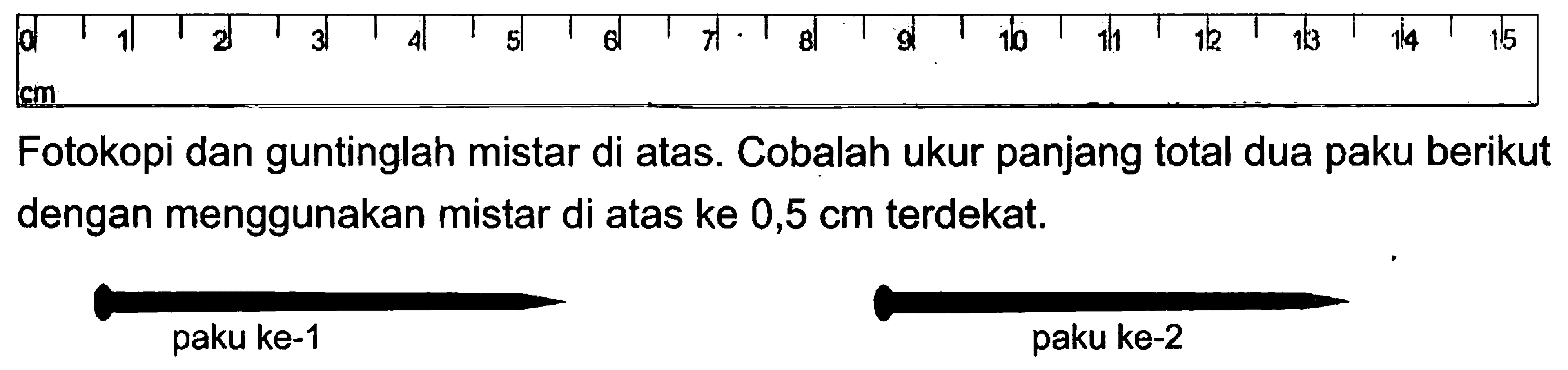 0 1 3 4 5 6 7 8 9 10 11 12 13 14 15 cm Fotokopi dan guntinglah mistar di atas. Cobalah ukur panjang total dua paku berikut dengan menggunakan mistar di atas ke 0,5 cm terdekat. paku ke-1 paku ke-2